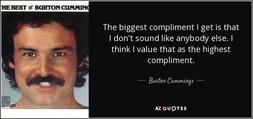 The biggest compliment I get is that I don't sound like anybody else. I think I value that as the highest compliment. - Burton Cummings