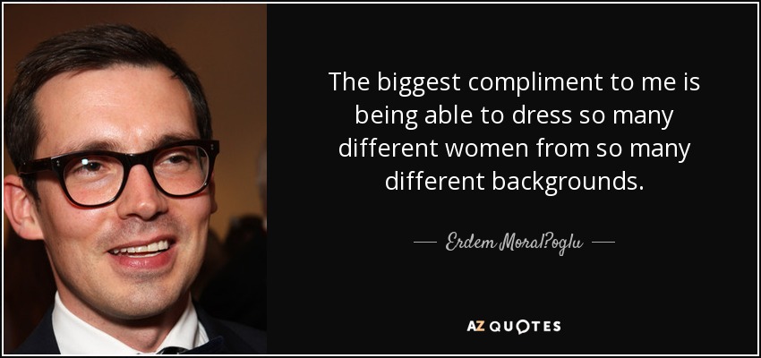 The biggest compliment to me is being able to dress so many different women from so many different backgrounds. - Erdem Moral?oglu