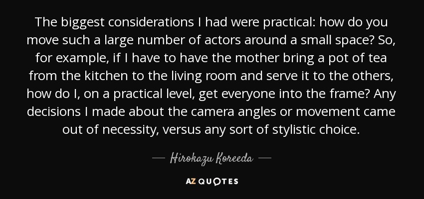 The biggest considerations I had were practical: how do you move such a large number of actors around a small space? So, for example, if I have to have the mother bring a pot of tea from the kitchen to the living room and serve it to the others, how do I, on a practical level, get everyone into the frame? Any decisions I made about the camera angles or movement came out of necessity, versus any sort of stylistic choice. - Hirokazu Koreeda