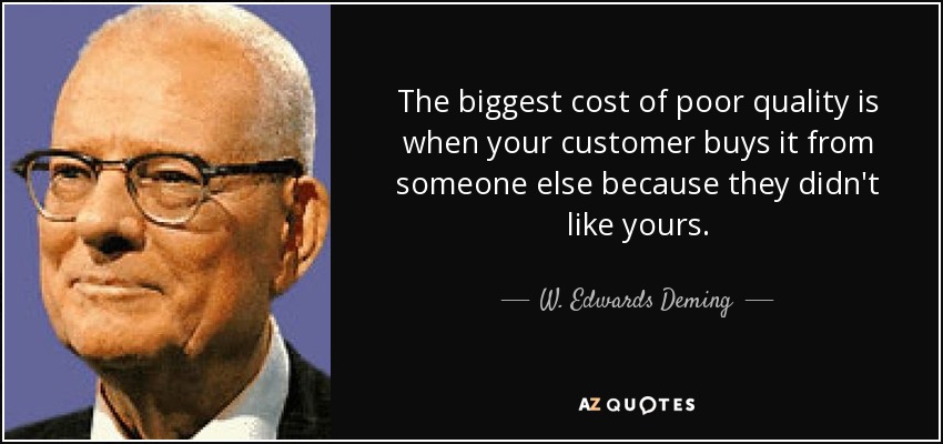 The biggest cost of poor quality is when your customer buys it from someone else because they didn't like yours. - W. Edwards Deming