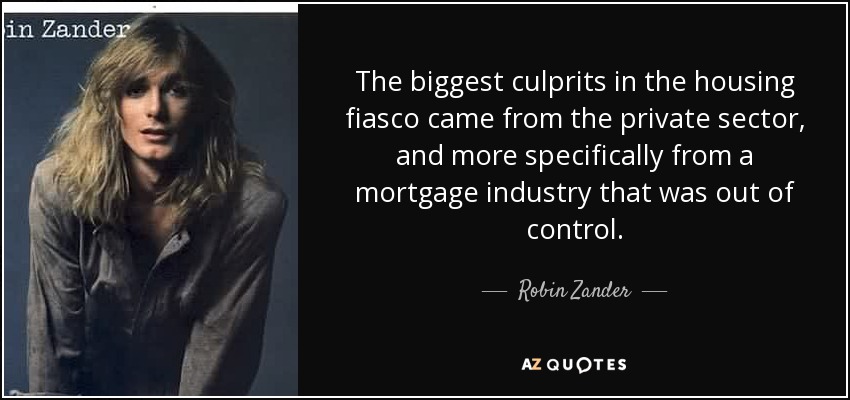 The biggest culprits in the housing fiasco came from the private sector, and more specifically from a mortgage industry that was out of control. - Robin Zander