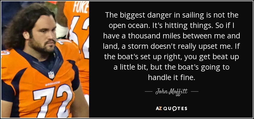 The biggest danger in sailing is not the open ocean. It's hitting things. So if I have a thousand miles between me and land, a storm doesn't really upset me. If the boat's set up right, you get beat up a little bit, but the boat's going to handle it fine. - John Moffitt
