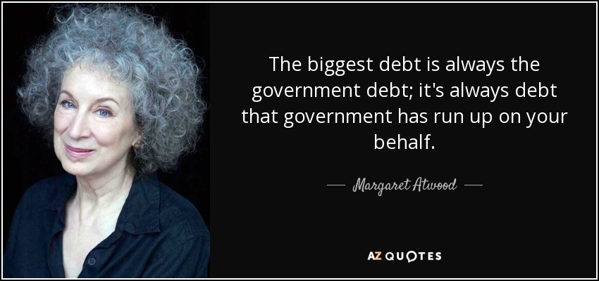 The biggest debt is always the government debt; it's always debt that government has run up on your behalf. - Margaret Atwood