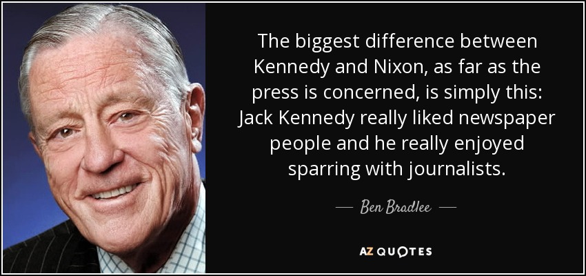 The biggest difference between Kennedy and Nixon, as far as the press is concerned, is simply this: Jack Kennedy really liked newspaper people and he really enjoyed sparring with journalists. - Ben Bradlee