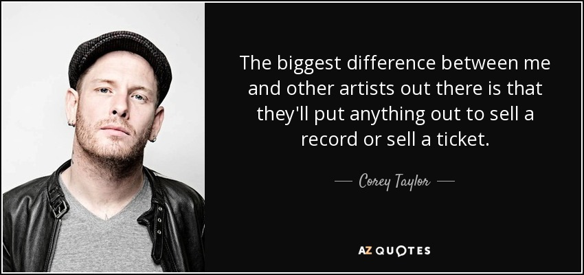 The biggest difference between me and other artists out there is that they'll put anything out to sell a record or sell a ticket. - Corey Taylor