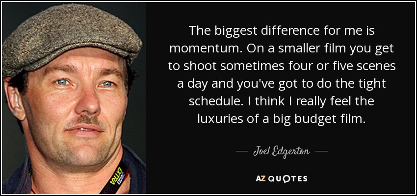 The biggest difference for me is momentum. On a smaller film you get to shoot sometimes four or five scenes a day and you've got to do the tight schedule. I think I really feel the luxuries of a big budget film. - Joel Edgerton