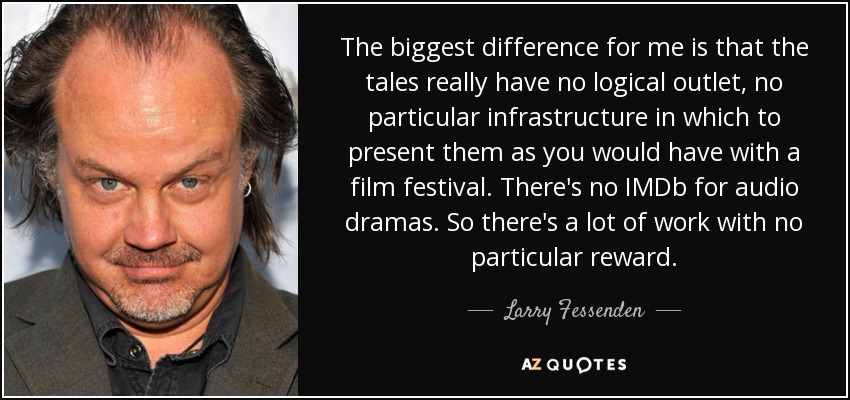The biggest difference for me is that the tales really have no logical outlet, no particular infrastructure in which to present them as you would have with a film festival. There's no IMDb for audio dramas. So there's a lot of work with no particular reward. - Larry Fessenden