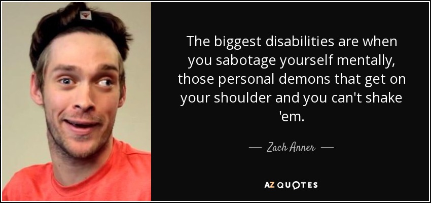 The biggest disabilities are when you sabotage yourself mentally, those personal demons that get on your shoulder and you can't shake 'em. - Zach Anner