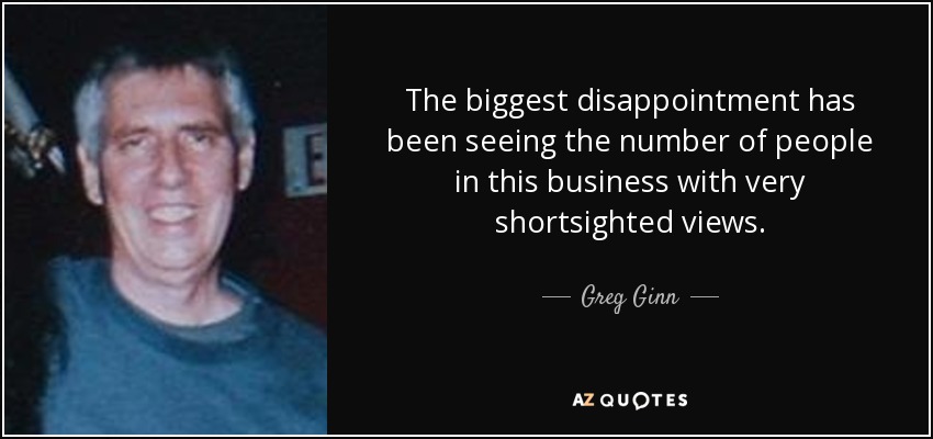 The biggest disappointment has been seeing the number of people in this business with very shortsighted views. - Greg Ginn