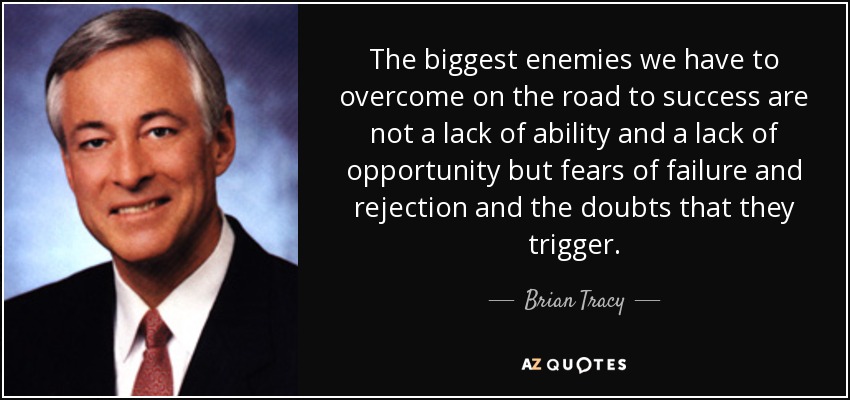 The biggest enemies we have to overcome on the road to success are not a lack of ability and a lack of opportunity but fears of failure and rejection and the doubts that they trigger. - Brian Tracy