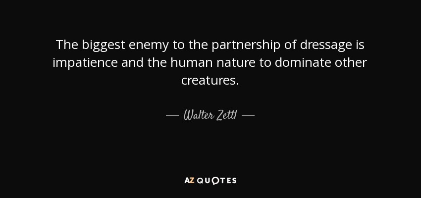 The biggest enemy to the partnership of dressage is impatience and the human nature to dominate other creatures. - Walter Zettl