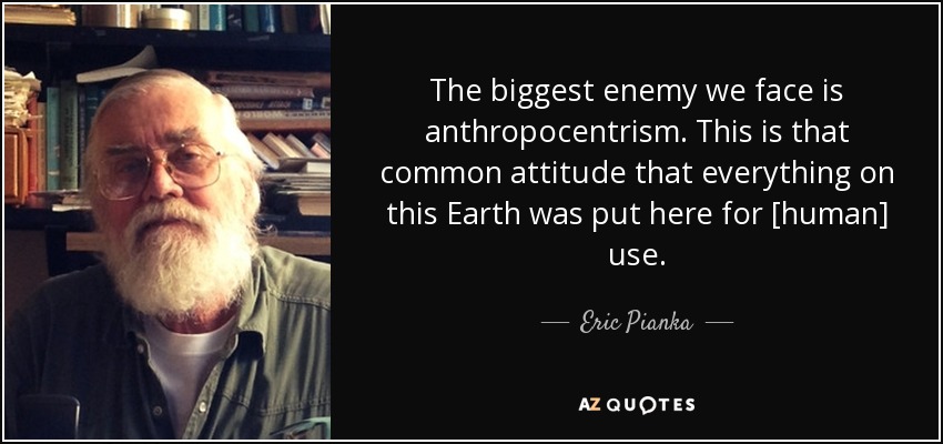 The biggest enemy we face is anthropocentrism. This is that common attitude that everything on this Earth was put here for [human] use. - Eric Pianka