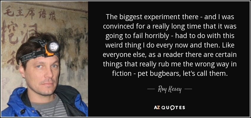 The biggest experiment there - and I was convinced for a really long time that it was going to fail horribly - had to do with this weird thing I do every now and then. Like everyone else, as a reader there are certain things that really rub me the wrong way in fiction - pet bugbears, let's call them. - Roy Kesey