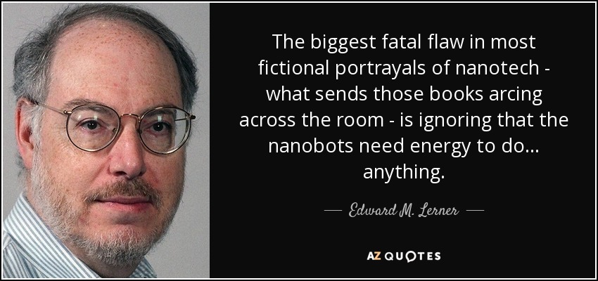 The biggest fatal flaw in most fictional portrayals of nanotech - what sends those books arcing across the room - is ignoring that the nanobots need energy to do... anything. - Edward M. Lerner