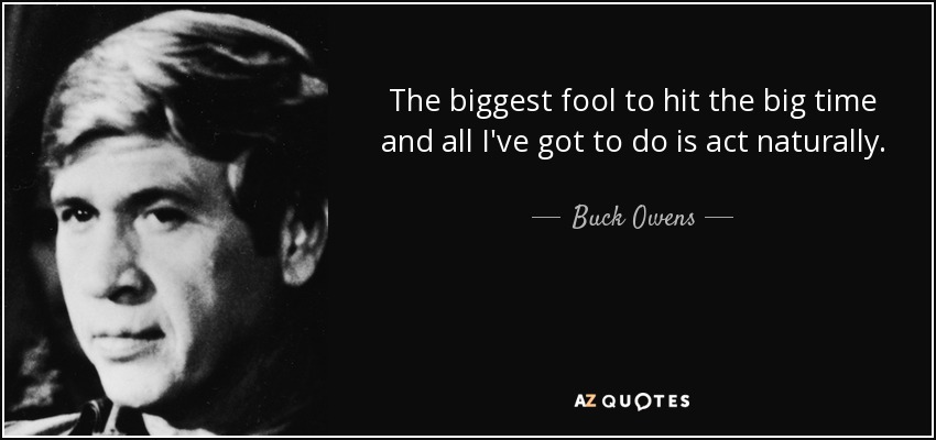 The biggest fool to hit the big time and all I've got to do is act naturally. - Buck Owens