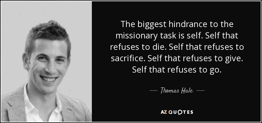 The biggest hindrance to the missionary task is self. Self that refuses to die. Self that refuses to sacrifice. Self that refuses to give. Self that refuses to go. - Thomas Hale