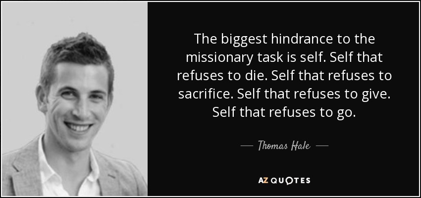 The biggest hindrance to the missionary task is self. Self that refuses to die. Self that refuses to sacrifice. Self that refuses to give. Self that refuses to go. - Thomas Hale