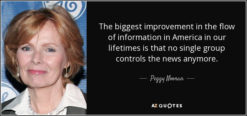 The biggest improvement in the flow of information in America in our lifetimes is that no single group controls the news anymore. - Peggy Noonan