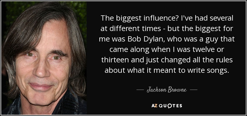 The biggest influence? I've had several at different times - but the biggest for me was Bob Dylan, who was a guy that came along when I was twelve or thirteen and just changed all the rules about what it meant to write songs. - Jackson Browne
