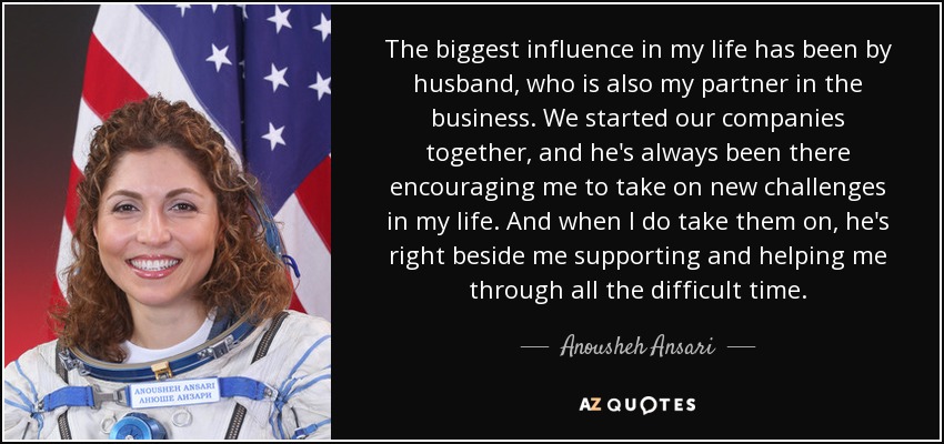 The biggest influence in my life has been by husband, who is also my partner in the business. We started our companies together, and he's always been there encouraging me to take on new challenges in my life. And when I do take them on, he's right beside me supporting and helping me through all the difficult time. - Anousheh Ansari