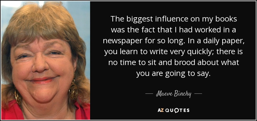 The biggest influence on my books was the fact that I had worked in a newspaper for so long. In a daily paper, you learn to write very quickly; there is no time to sit and brood about what you are going to say. - Maeve Binchy