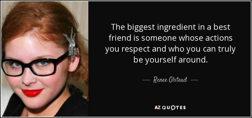 The biggest ingredient in a best friend is someone whose actions you respect and who you can truly be yourself around. - Renee Olstead