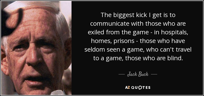 The biggest kick I get is to communicate with those who are exiled from the game - in hospitals, homes, prisons - those who have seldom seen a game, who can't travel to a game, those who are blind. - Jack Buck