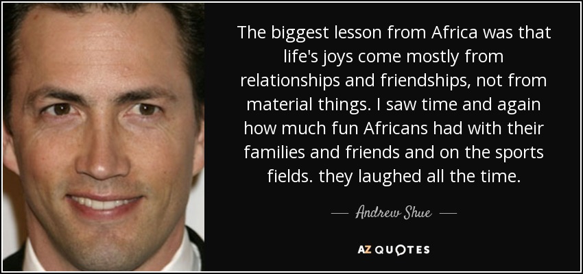 The biggest lesson from Africa was that life's joys come mostly from relationships and friendships, not from material things. I saw time and again how much fun Africans had with their families and friends and on the sports fields. they laughed all the time. - Andrew Shue