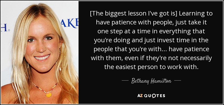 [The biggest lesson I've got is] Learning to have patience with people, just take it one step at a time in everything that you're doing and just invest time in the people that you're with ... have patience with them, even if they're not necessarily the easiest person to work with. - Bethany Hamilton