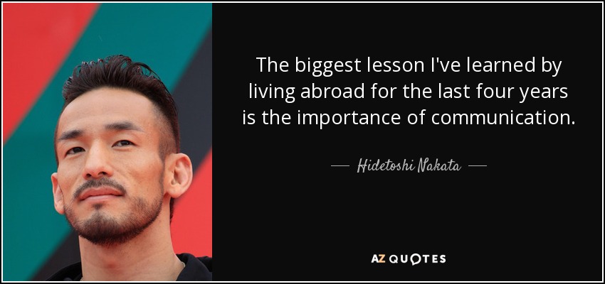 The biggest lesson I've learned by living abroad for the last four years is the importance of communication. - Hidetoshi Nakata
