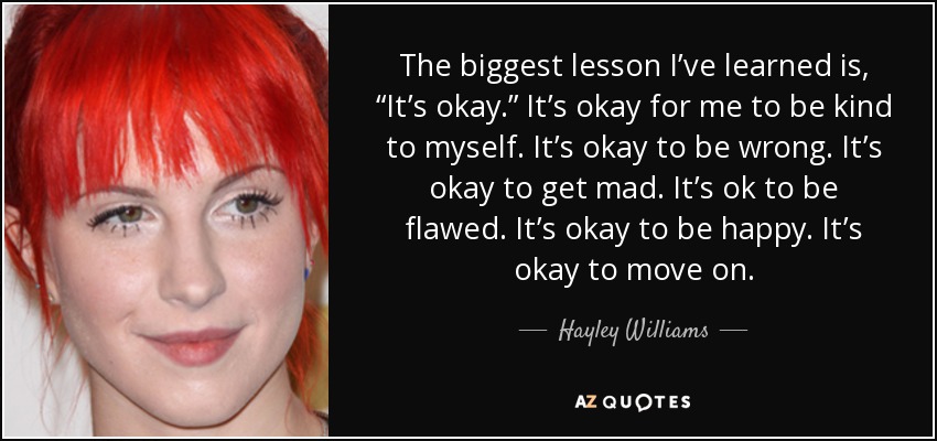 The biggest lesson I’ve learned is, “It’s okay.” It’s okay for me to be kind to myself. It’s okay to be wrong. It’s okay to get mad. It’s ok to be flawed. It’s okay to be happy. It’s okay to move on. - Hayley Williams