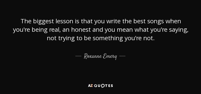 The biggest lesson is that you write the best songs when you're being real, an honest and you mean what you're saying, not trying to be something you're not. - Roxanne Emery