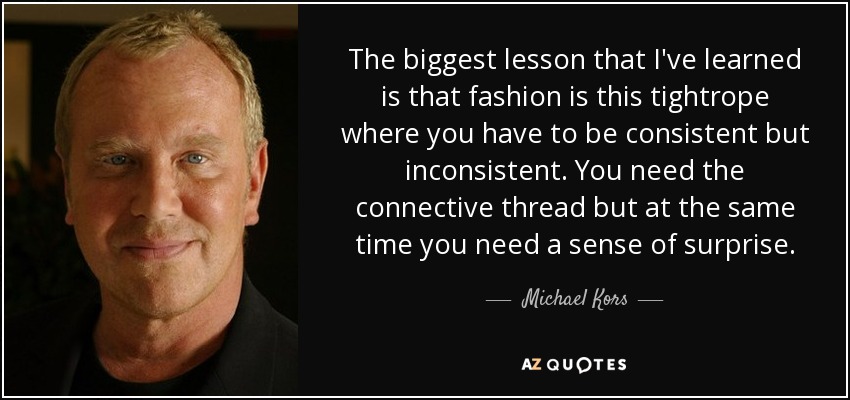 The biggest lesson that I've learned is that fashion is this tightrope where you have to be consistent but inconsistent. You need the connective thread but at the same time you need a sense of surprise. - Michael Kors