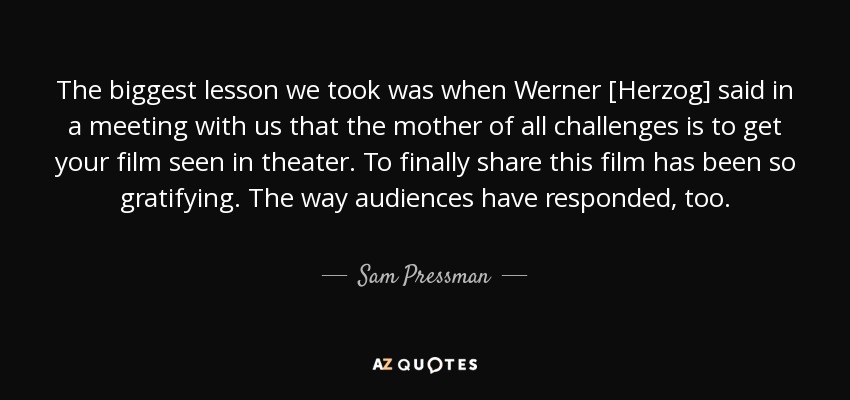 The biggest lesson we took was when Werner [Herzog] said in a meeting with us that the mother of all challenges is to get your film seen in theater. To finally share this film has been so gratifying. The way audiences have responded, too. - Sam Pressman