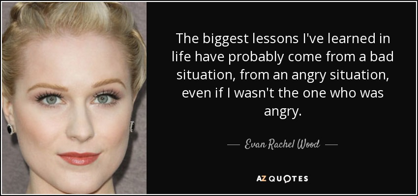 The biggest lessons I've learned in life have probably come from a bad situation, from an angry situation, even if I wasn't the one who was angry. - Evan Rachel Wood