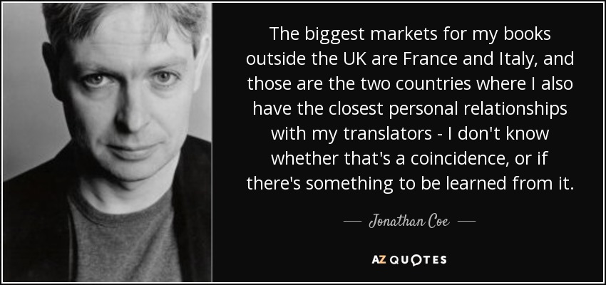 The biggest markets for my books outside the UK are France and Italy, and those are the two countries where I also have the closest personal relationships with my translators - I don't know whether that's a coincidence, or if there's something to be learned from it. - Jonathan Coe