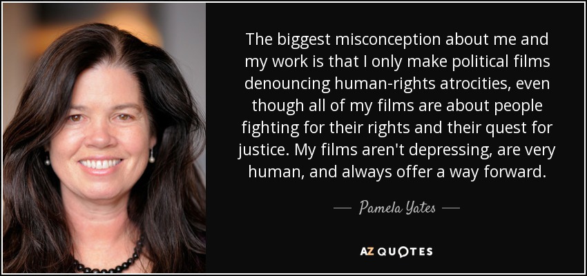 The biggest misconception about me and my work is that I only make political films denouncing human-rights atrocities, even though all of my films are about people fighting for their rights and their quest for justice. My films aren't depressing, are very human, and always offer a way forward. - Pamela Yates