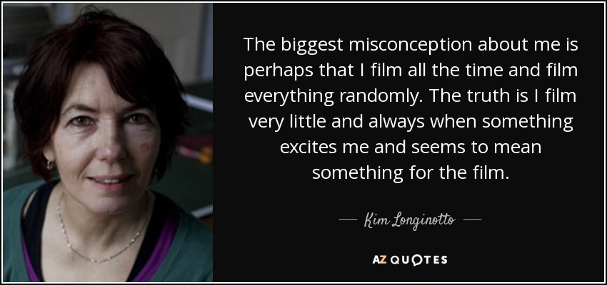 The biggest misconception about me is perhaps that I film all the time and film everything randomly. The truth is I film very little and always when something excites me and seems to mean something for the film. - Kim Longinotto