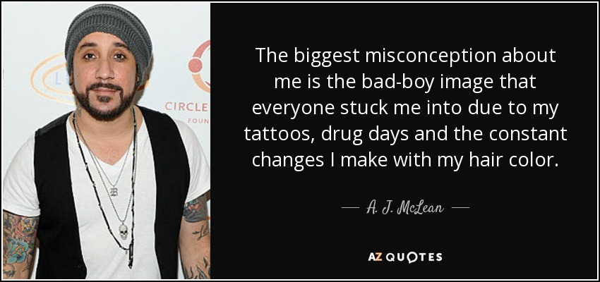 The biggest misconception about me is the bad-boy image that everyone stuck me into due to my tattoos, drug days and the constant changes I make with my hair color. - A. J. McLean