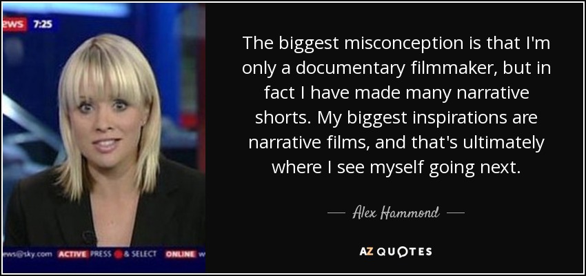 The biggest misconception is that I'm only a documentary filmmaker, but in fact I have made many narrative shorts. My biggest inspirations are narrative films, and that's ultimately where I see myself going next. - Alex Hammond