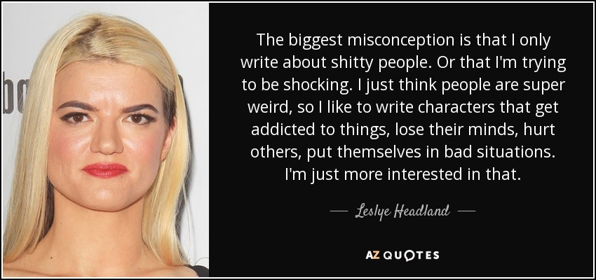 The biggest misconception is that I only write about shitty people. Or that I'm trying to be shocking. I just think people are super weird, so I like to write characters that get addicted to things, lose their minds, hurt others, put themselves in bad situations. I'm just more interested in that. - Leslye Headland
