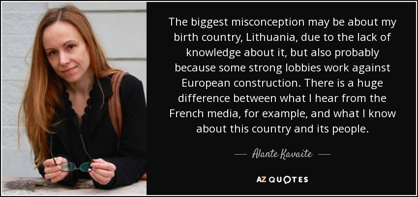 The biggest misconception may be about my birth country, Lithuania, due to the lack of knowledge about it, but also probably because some strong lobbies work against European construction. There is a huge difference between what I hear from the French media, for example, and what I know about this country and its people. - Alante Kavaite