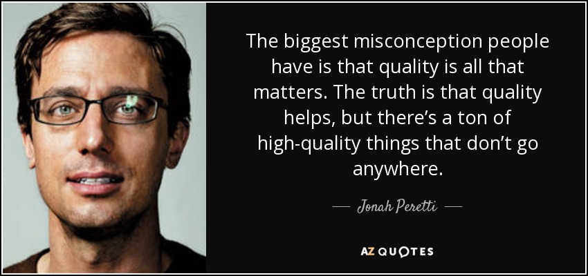The biggest misconception people have is that quality is all that matters. The truth is that quality helps, but there’s a ton of high-quality things that don’t go anywhere. - Jonah Peretti