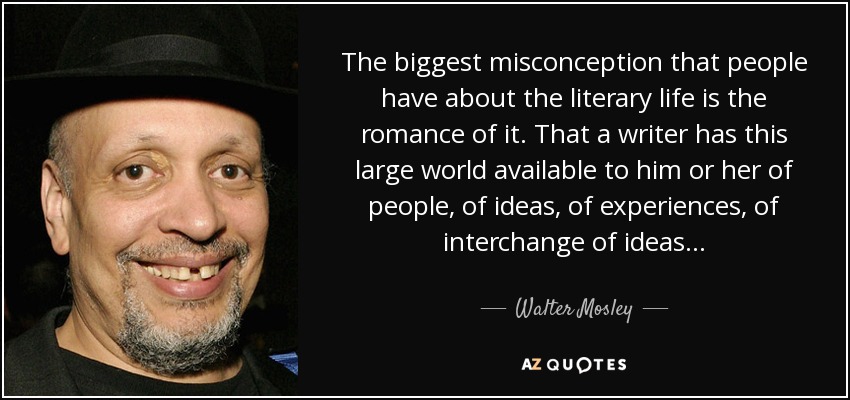 The biggest misconception that people have about the literary life is the romance of it. That a writer has this large world available to him or her of people, of ideas, of experiences, of interchange of ideas... - Walter Mosley