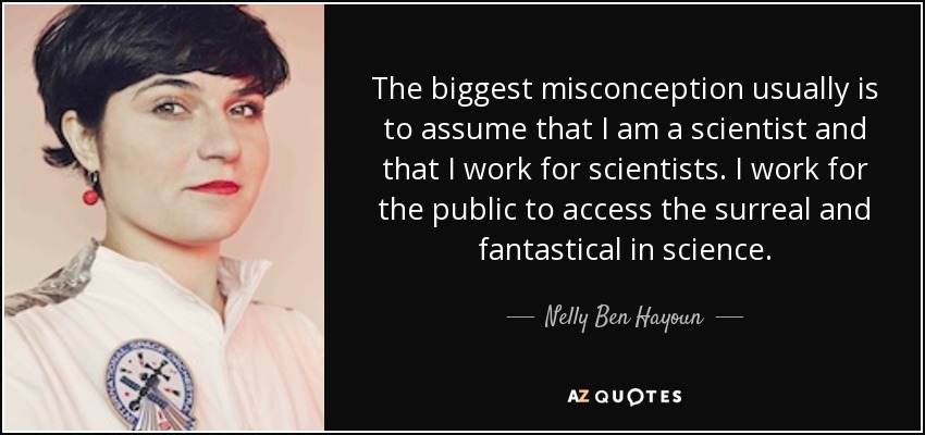 The biggest misconception usually is to assume that I am a scientist and that I work for scientists. I work for the public to access the surreal and fantastical in science. - Nelly Ben Hayoun