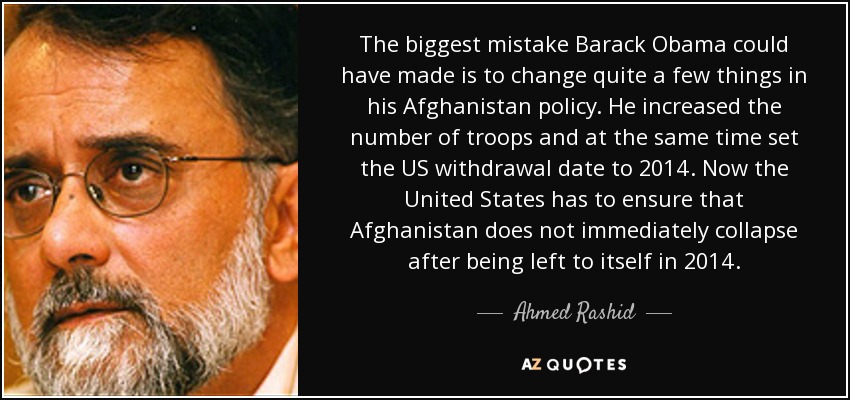 The biggest mistake Barack Obama could have made is to change quite a few things in his Afghanistan policy. He increased the number of troops and at the same time set the US withdrawal date to 2014. Now the United States has to ensure that Afghanistan does not immediately collapse after being left to itself in 2014. - Ahmed Rashid