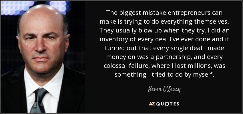 The biggest mistake entrepreneurs can make is trying to do everything themselves. They usually blow up when they try. I did an inventory of every deal I've ever done and it turned out that every single deal I made money on was a partnership, and every colossal failure, where I lost millions, was something I tried to do by myself. - Kevin O'Leary