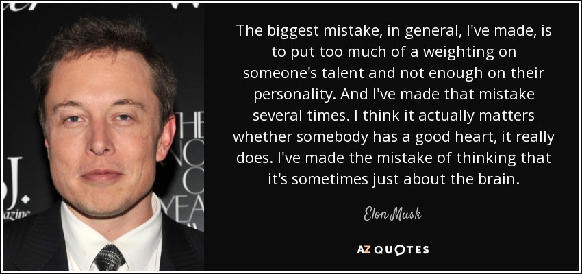 The biggest mistake, in general, I've made, is to put too much of a weighting on someone's talent and not enough on their personality. And I've made that mistake several times. I think it actually matters whether somebody has a good heart, it really does. I've made the mistake of thinking that it's sometimes just about the brain. - Elon Musk