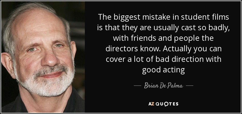 The biggest mistake in student films is that they are usually cast so badly, with friends and people the directors know. Actually you can cover a lot of bad direction with good acting - Brian De Palma