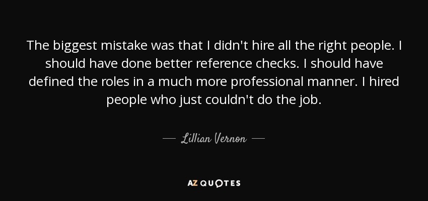 The biggest mistake was that I didn't hire all the right people. I should have done better reference checks. I should have defined the roles in a much more professional manner. I hired people who just couldn't do the job. - Lillian Vernon